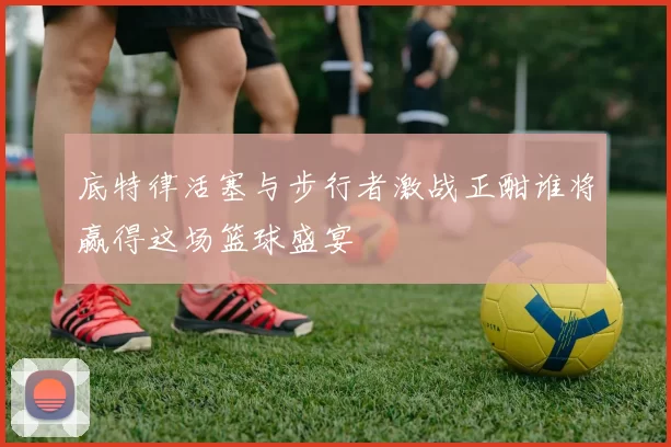 底特律活塞与步行者激战正酣谁将赢得这场篮球盛宴