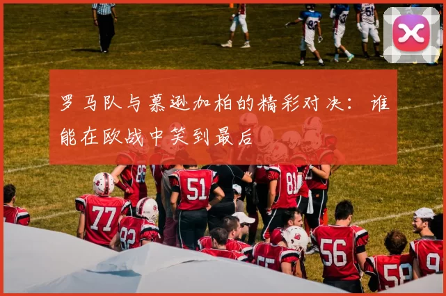 罗马队与慕逊加柏的精彩对决：谁能在欧战中笑到最后