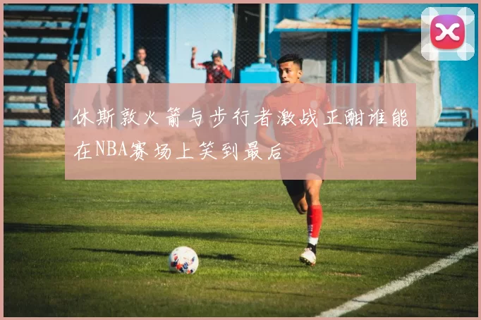 休斯敦火箭与步行者激战正酣谁能在NBA赛场上笑到最后