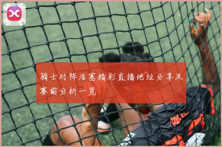 骑士对阵活塞精彩直播地址分享及赛前分析一览