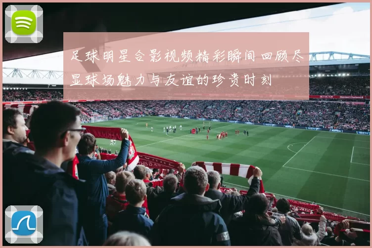 足球明星合影视频精彩瞬间回顾尽显球场魅力与友谊的珍贵时刻