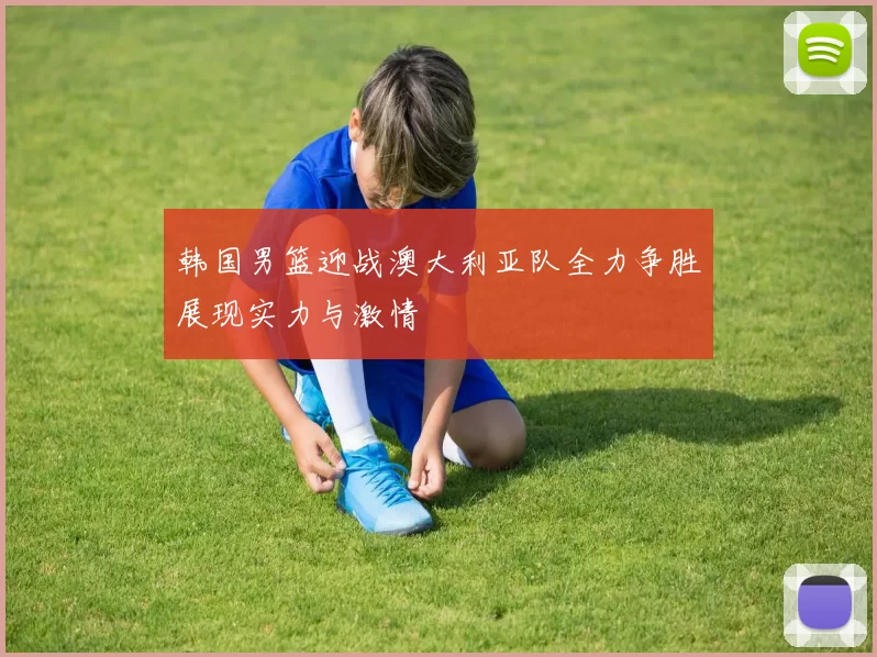 韩国男篮迎战澳大利亚队全力争胜展现实力与激情