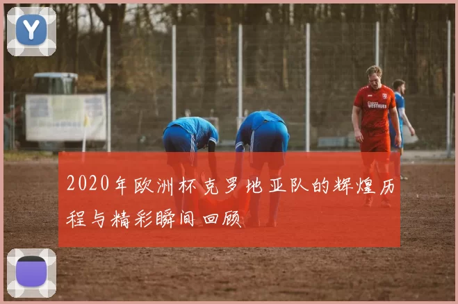 2020年欧洲杯克罗地亚队的辉煌历程与精彩瞬间回顾